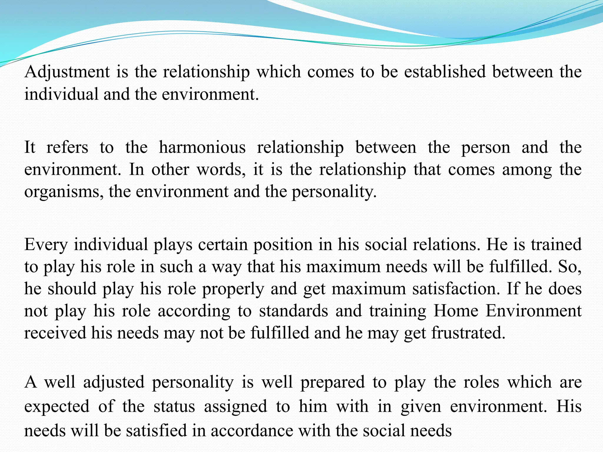 Adjustment is the relationship which comes to be established between the
individual and the environment.
It refers to the harmonious relationship between the person and the
environment. In other words, it is the relationship that comes among the
organisms, the environment and the personality.
Every individual plays certain position in his social relations. He is trained
to play his role in such a way that his maximum needs will be fulfilled. So,
he should play his role properly and get maximum satisfaction. If he does
not play his role according to standards and training Home Environment
received his needs may not be fulfilled and he may get frustrated.
A well adjusted personality is well prepared to play the roles which are
expected of the status assigned to him with in given environment. His
needs will be satisfied in accordance with the social needs
 