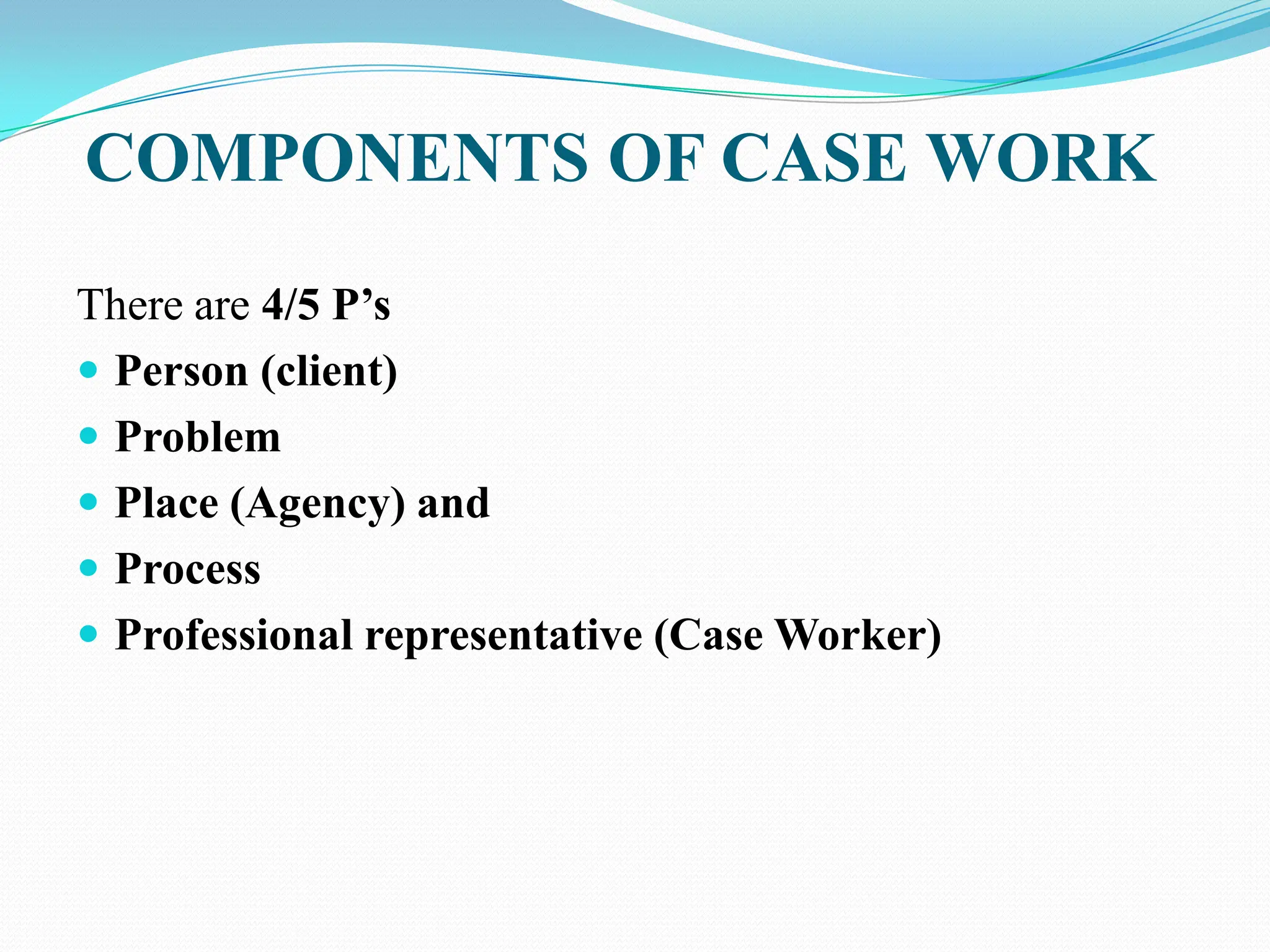 COMPONENTS OF CASE WORK
There are 4/5 P‟s
 Person (client)
 Problem
 Place (Agency) and
 Process
 Professional representative (Case Worker)
 