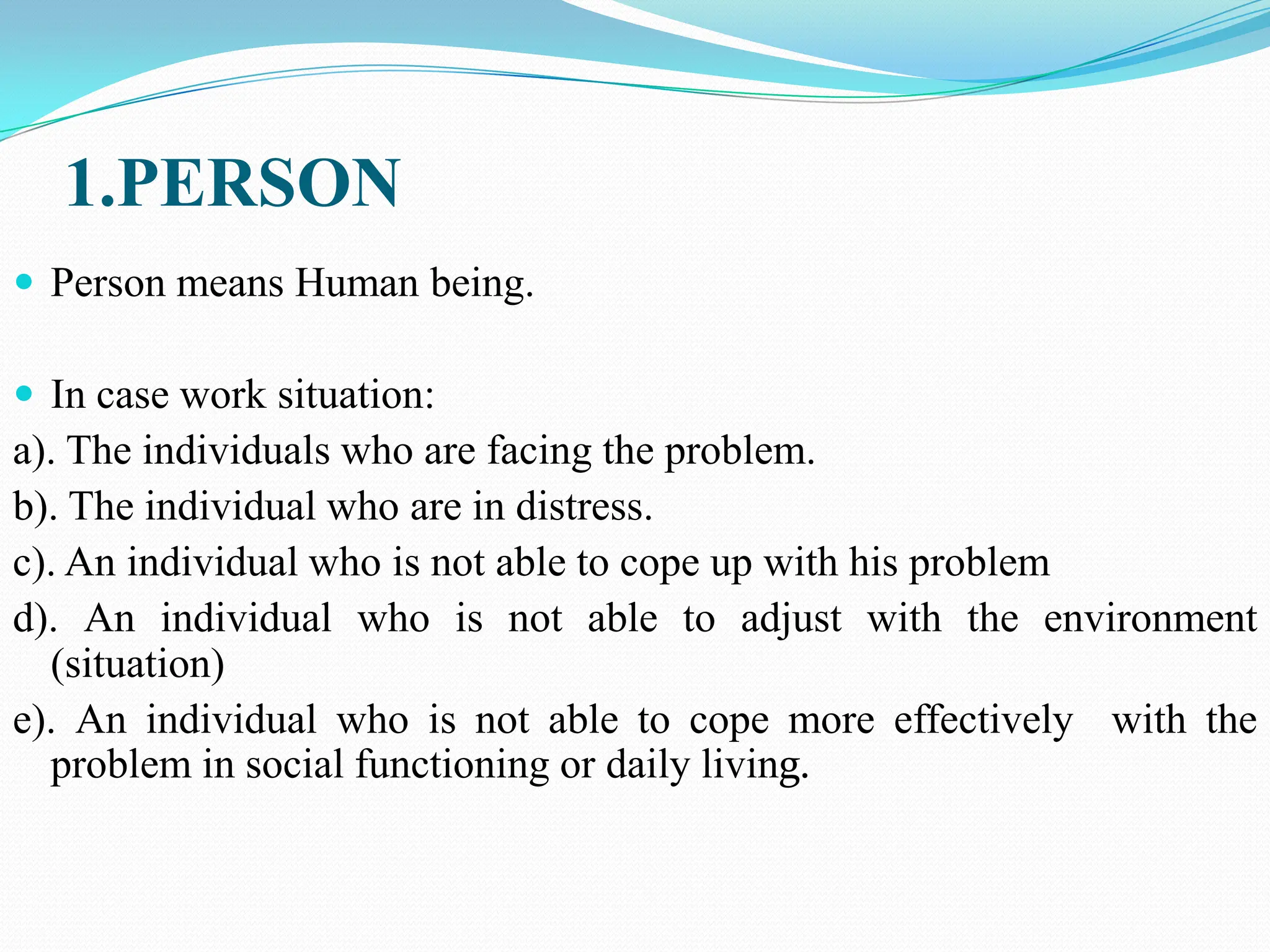 1.PERSON
 Person means Human being.
 In case work situation:
a). The individuals who are facing the problem.
b). The individual who are in distress.
c). An individual who is not able to cope up with his problem
d). An individual who is not able to adjust with the environment
(situation)
e). An individual who is not able to cope more effectively with the
problem in social functioning or daily living.
 