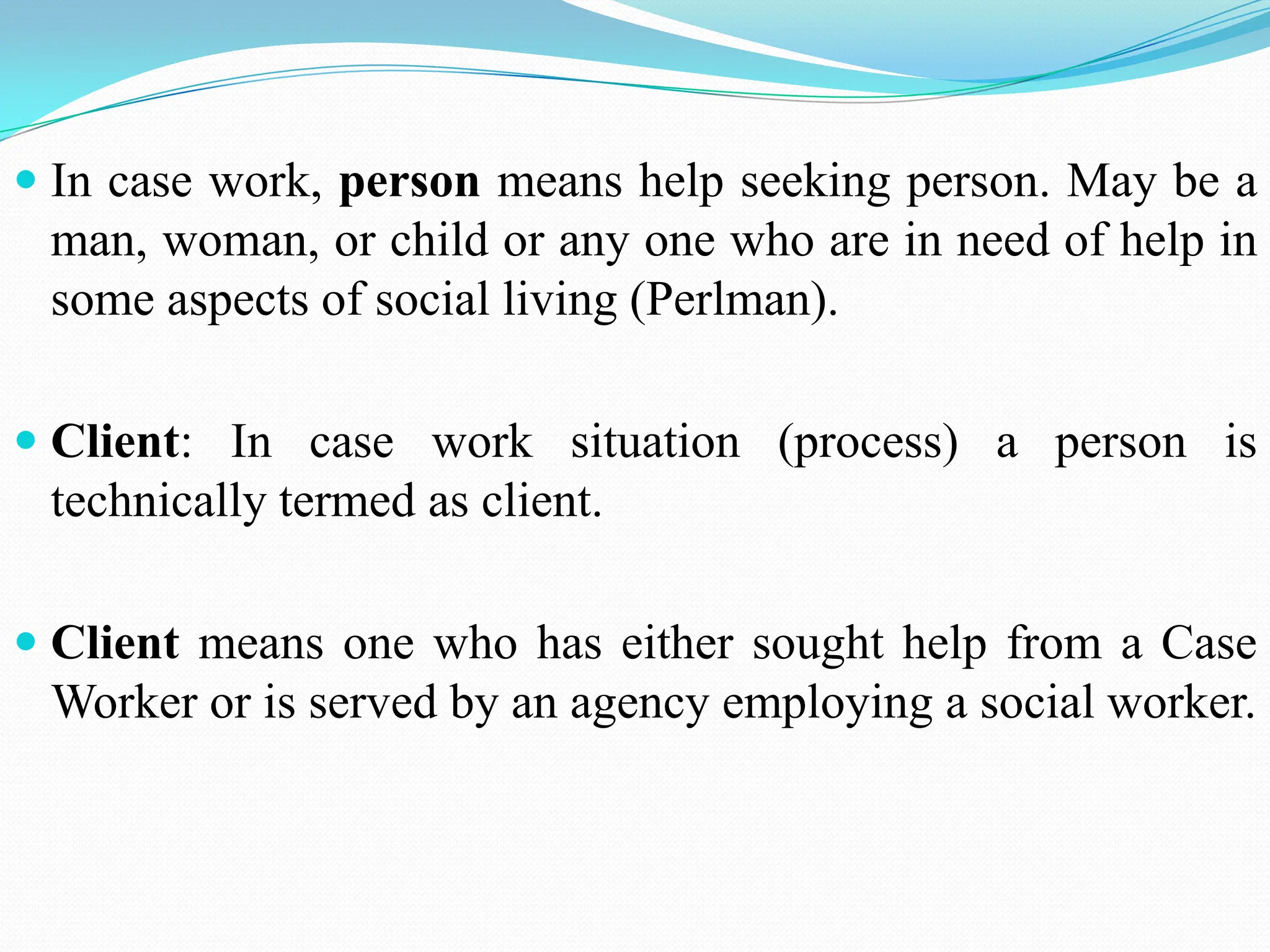  In case work, person means help seeking person. May be a
man, woman, or child or any one who are in need of help in
some aspects of social living (Perlman).
 Client: In case work situation (process) a person is
technically termed as client.
 Client means one who has either sought help from a Case
Worker or is served by an agency employing a social worker.
 
