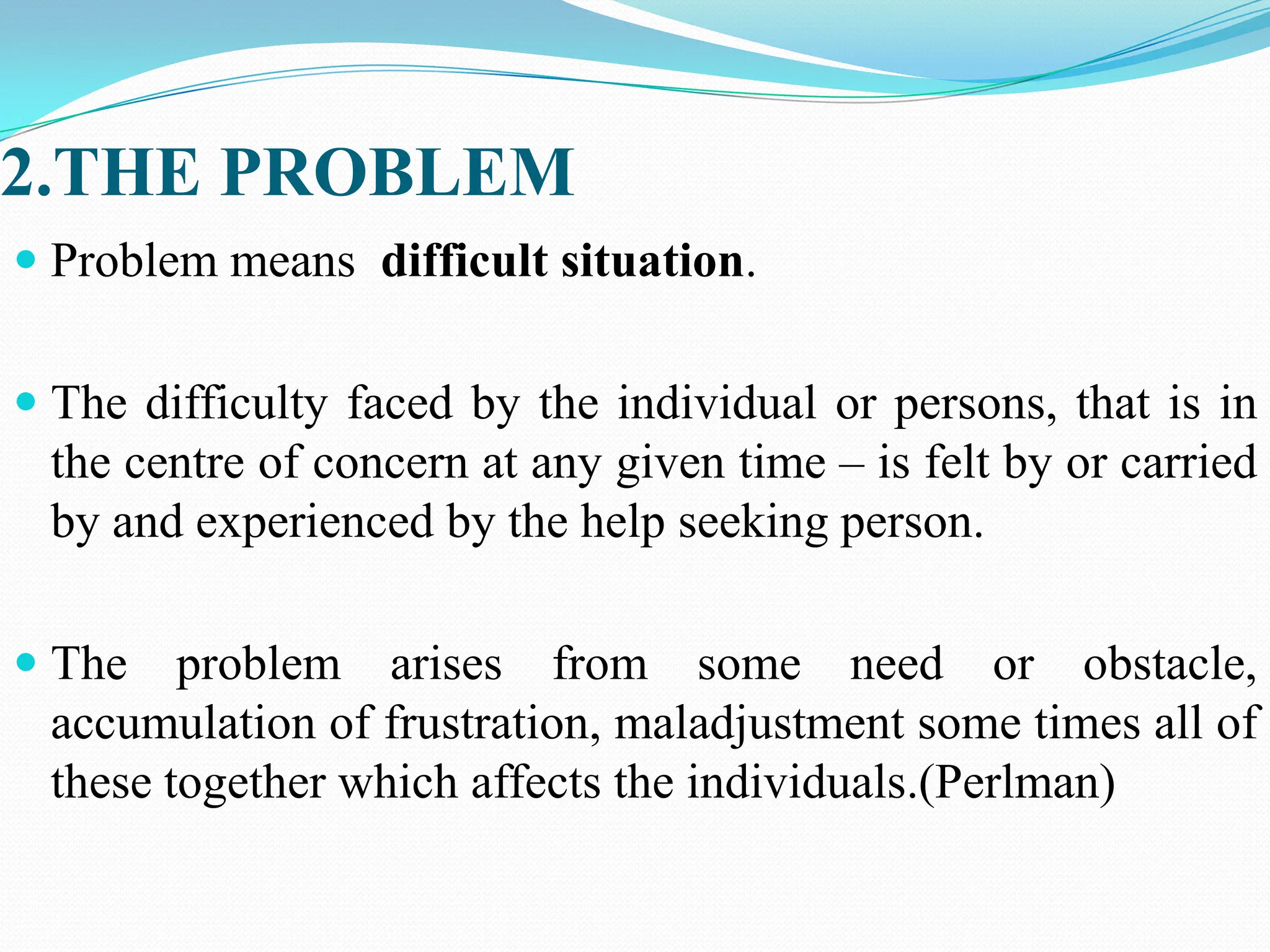 2.THE PROBLEM
 Problem means difficult situation.
 The difficulty faced by the individual or persons, that is in
the centre of concern at any given time – is felt by or carried
by and experienced by the help seeking person.
 The problem arises from some need or obstacle,
accumulation of frustration, maladjustment some times all of
these together which affects the individuals.(Perlman)
 