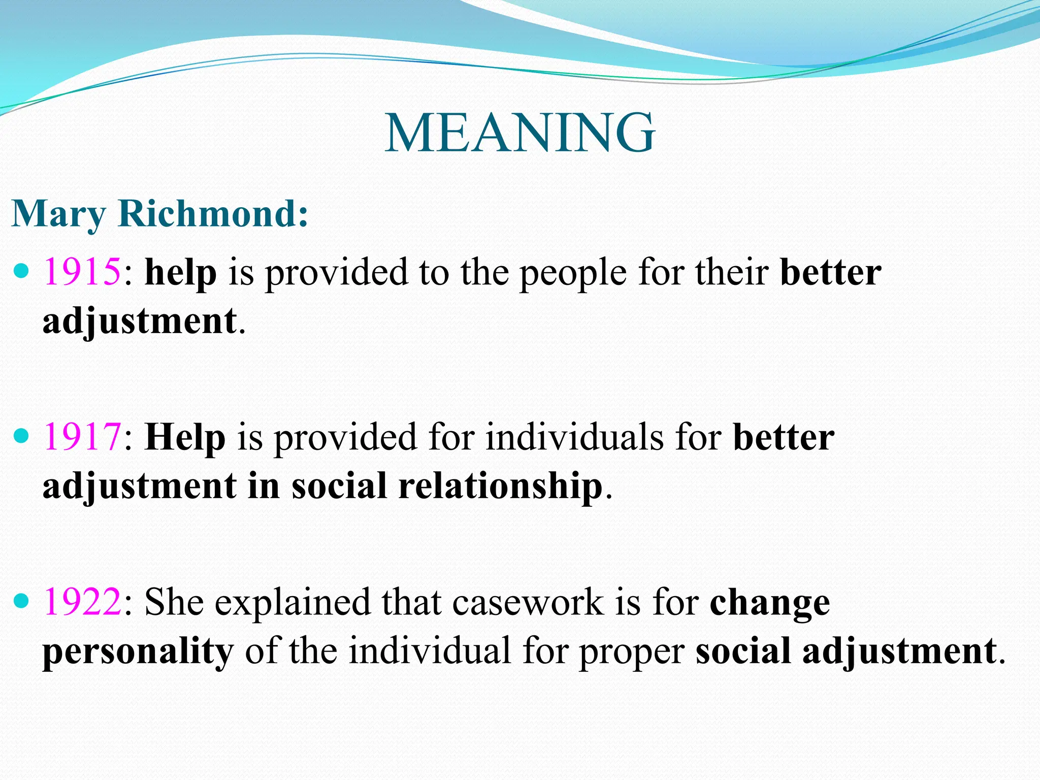 MEANING
Mary Richmond:
 1915: help is provided to the people for their better
adjustment.
 1917: Help is provided for individuals for better
adjustment in social relationship.
 1922: She explained that casework is for change
personality of the individual for proper social adjustment.
 