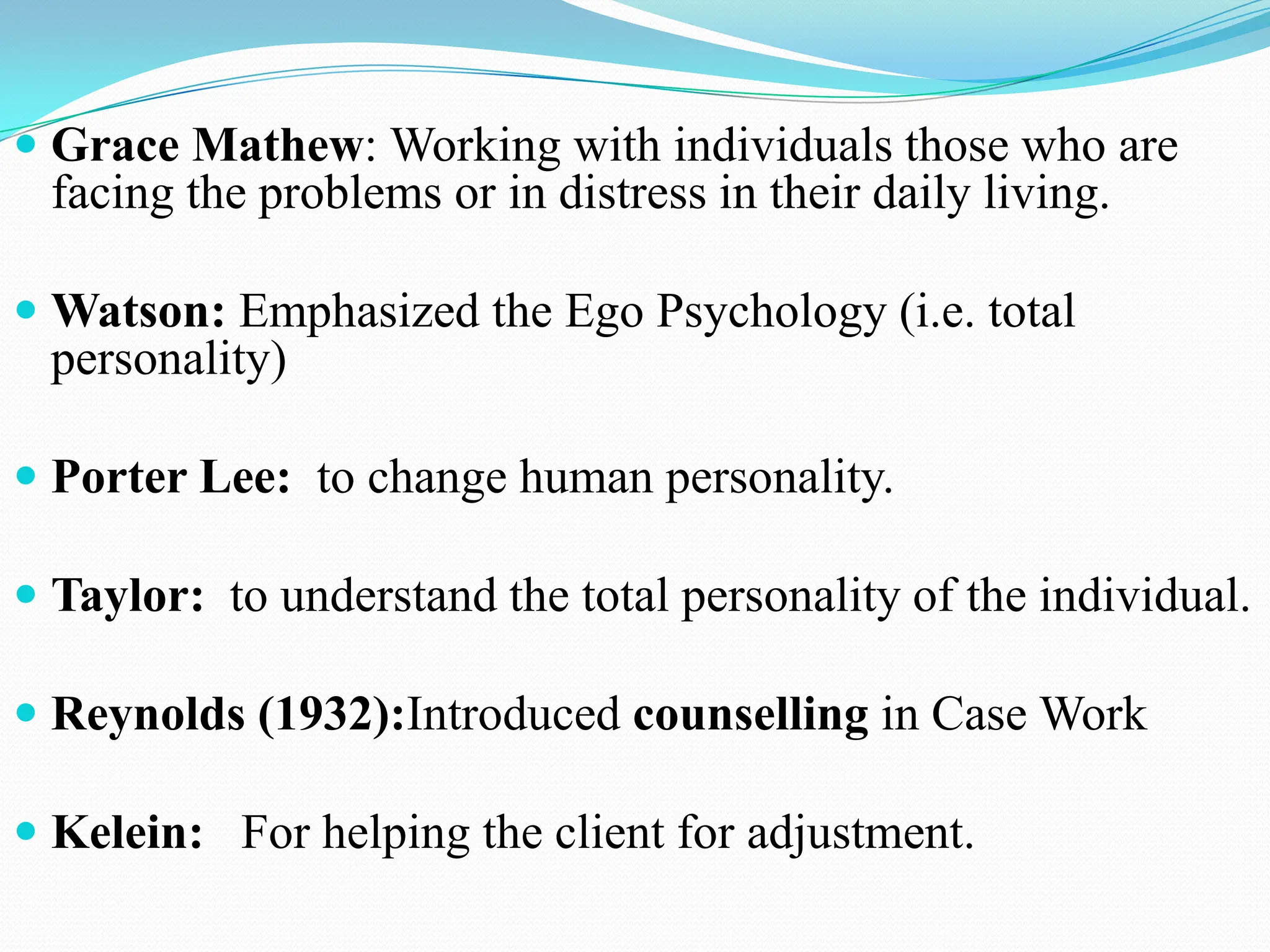  Grace Mathew: Working with individuals those who are
facing the problems or in distress in their daily living.
 Watson: Emphasized the Ego Psychology (i.e. total
personality)
 Porter Lee: to change human personality.
 Taylor: to understand the total personality of the individual.
 Reynolds (1932):Introduced counselling in Case Work
 Kelein: For helping the client for adjustment.
 