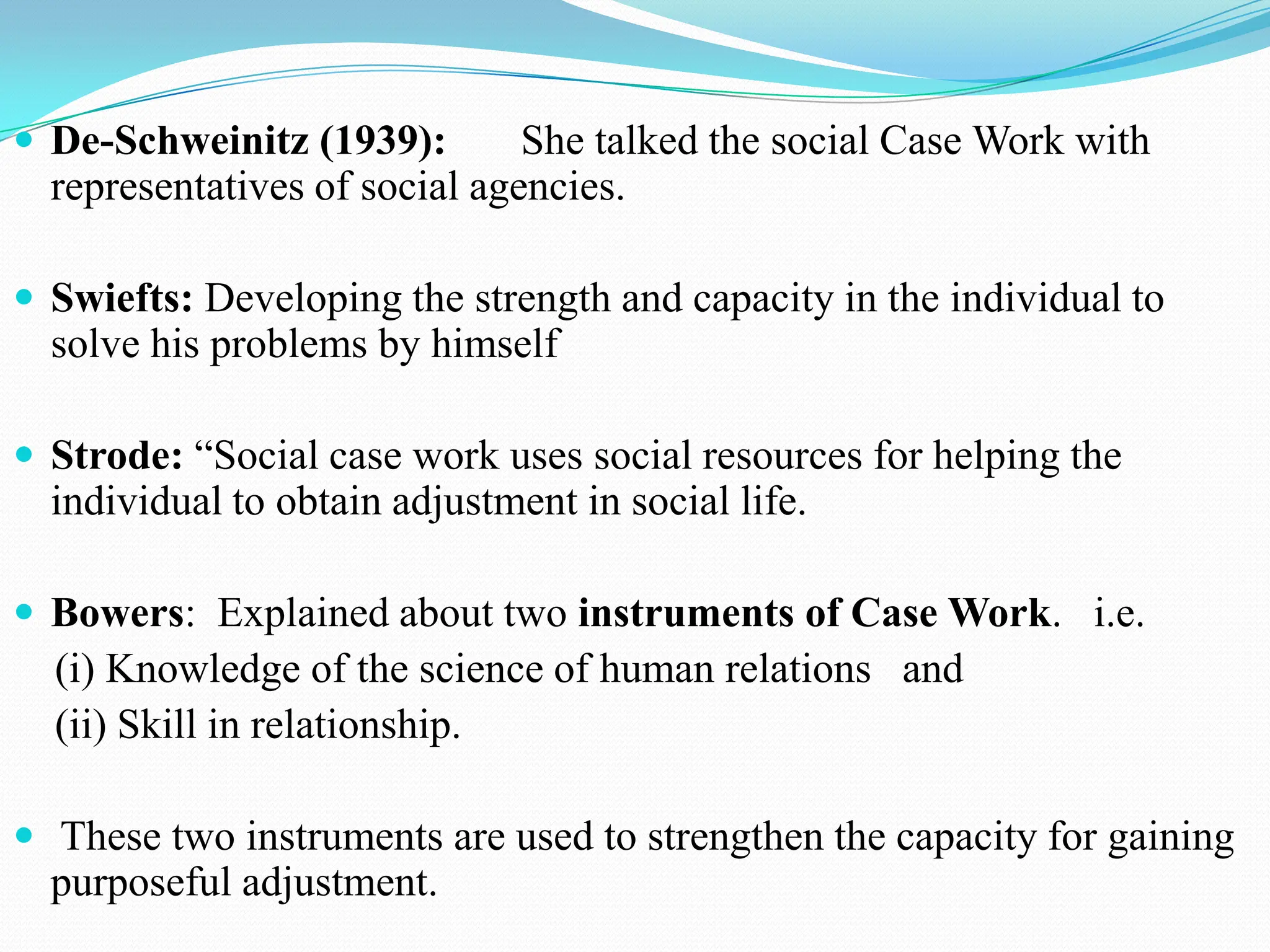  De-Schweinitz (1939): She talked the social Case Work with
representatives of social agencies.
 Swiefts: Developing the strength and capacity in the individual to
solve his problems by himself
 Strode: “Social case work uses social resources for helping the
individual to obtain adjustment in social life.
 Bowers: Explained about two instruments of Case Work. i.e.
(i) Knowledge of the science of human relations and
(ii) Skill in relationship.
 These two instruments are used to strengthen the capacity for gaining
purposeful adjustment.
 