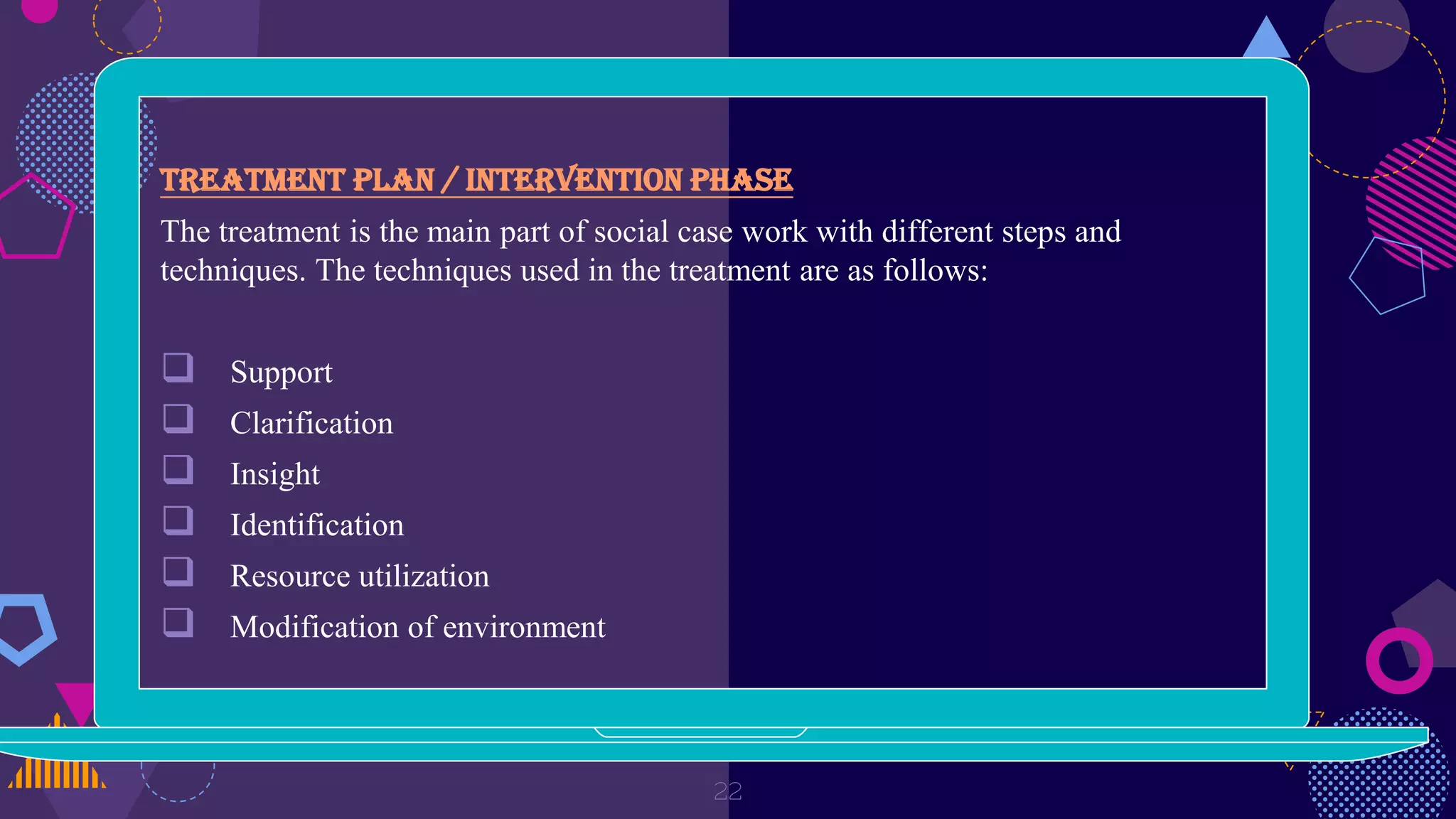 Treatment plan / Intervention phase
The treatment is the main part of social case work with different steps and
techniques. The techniques used in the treatment are as follows:
 Support
 Clarification
 Insight
 Identification
 Resource utilization
 Modification of environment
22
 