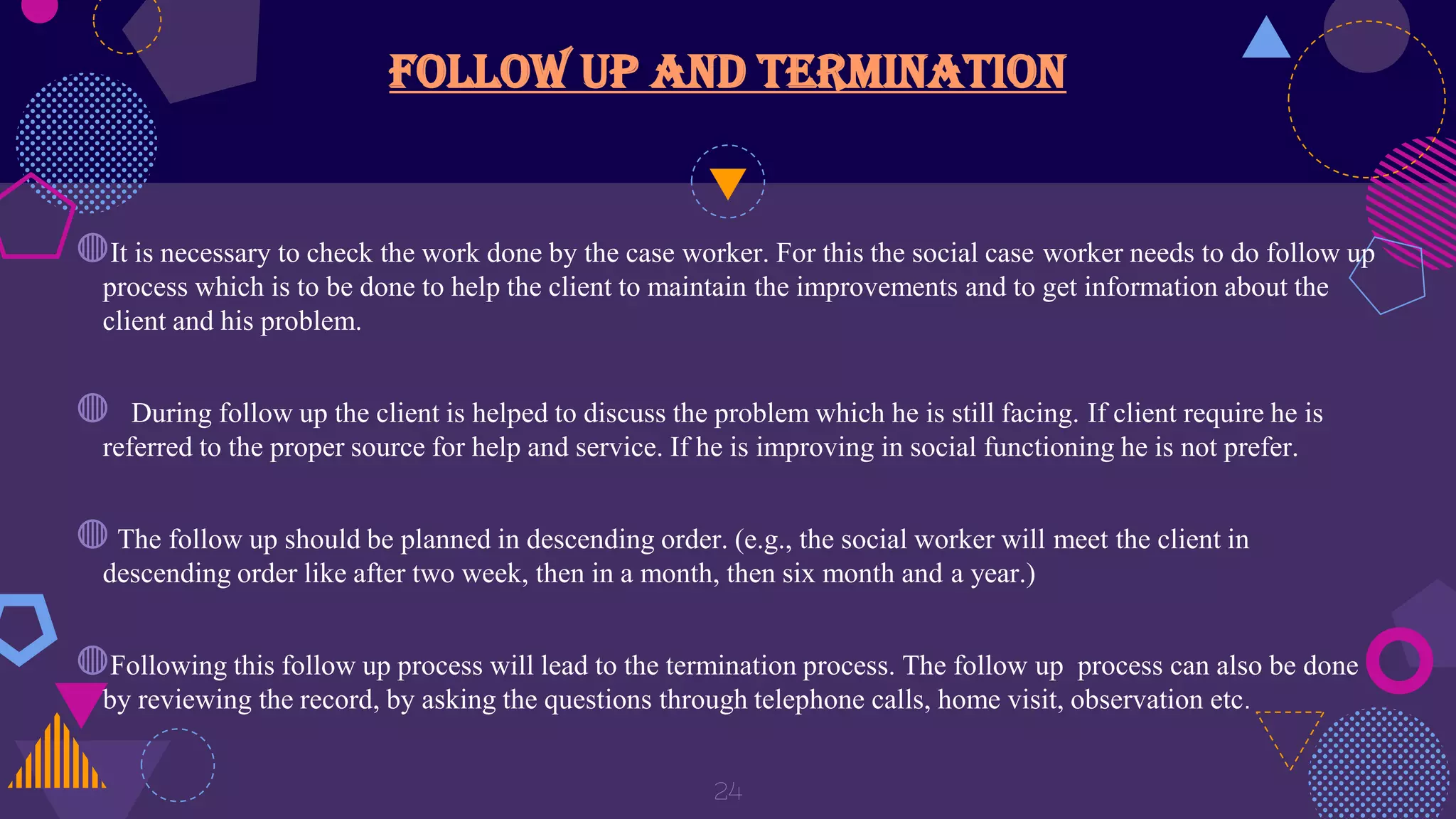 Follow up and termination
◍It is necessary to check the work done by the case worker. For this the social case worker needs to do follow up
process which is to be done to help the client to maintain the improvements and to get information about the
client and his problem.
◍ During follow up the client is helped to discuss the problem which he is still facing. If client require he is
referred to the proper source for help and service. If he is improving in social functioning he is not prefer.
◍ The follow up should be planned in descending order. (e.g., the social worker will meet the client in
descending order like after two week, then in a month, then six month and a year.)
◍Following this follow up process will lead to the termination process. The follow up process can also be done
by reviewing the record, by asking the questions through telephone calls, home visit, observation etc.
24
 