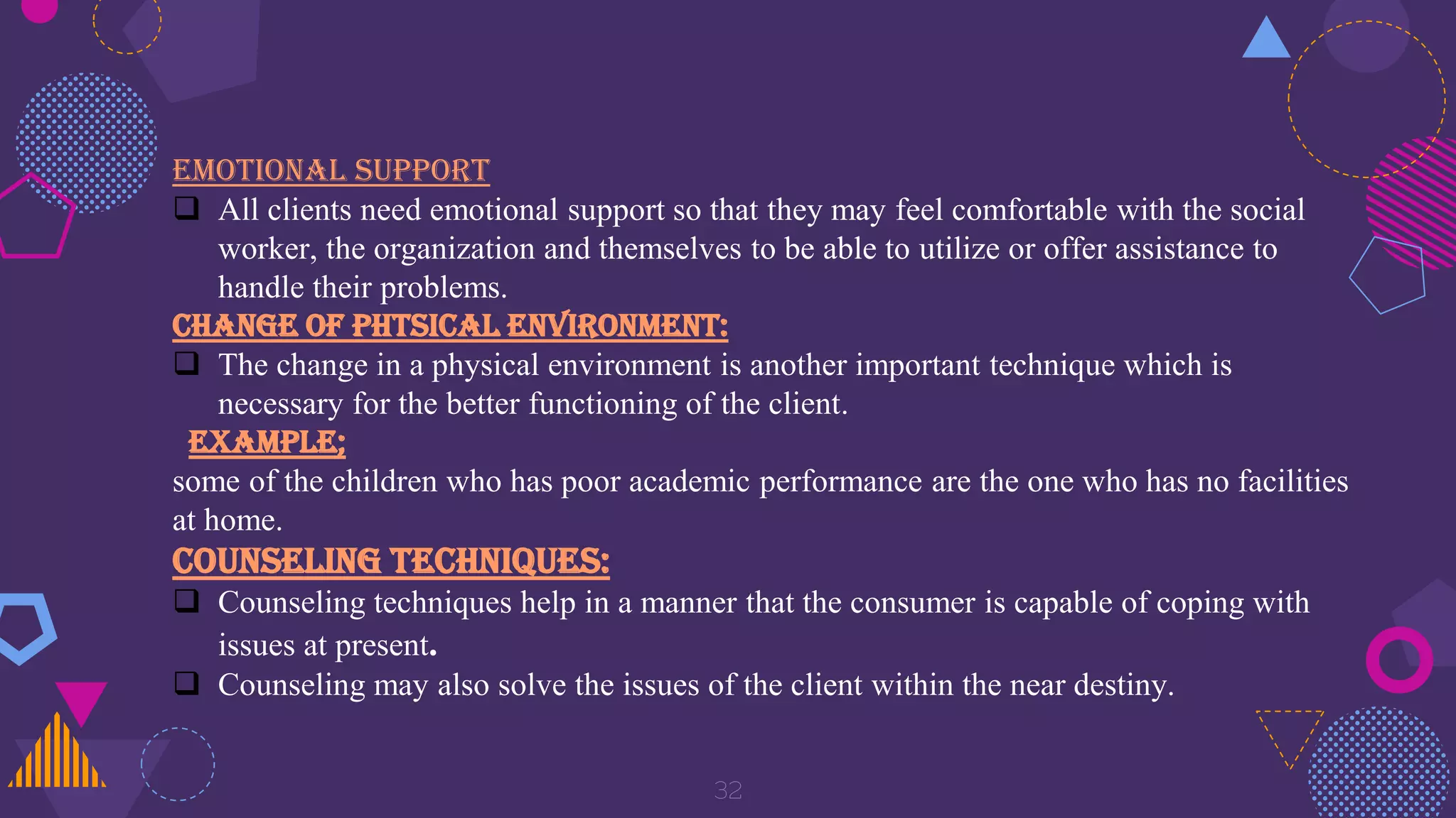 32
EMOTIONAL SUPPORT
 All clients need emotional support so that they may feel comfortable with the social
worker, the organization and themselves to be able to utilize or offer assistance to
handle their problems.
CHANGE OF PHTSICAL ENVIRONMENT:
 The change in a physical environment is another important technique which is
necessary for the better functioning of the client.
Example;
some of the children who has poor academic performance are the one who has no facilities
at home.
COUNSELING TECHNIQUES:
 Counseling techniques help in a manner that the consumer is capable of coping with
issues at present.
 Counseling may also solve the issues of the client within the near destiny.
 