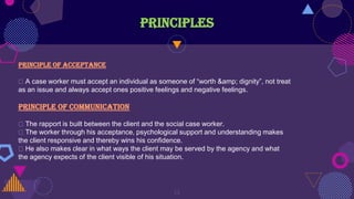 PRINCIPLES
13
Principle of acceptance
A case worker must accept an individual as someone of “worth &amp; dignity”, not treat
as an issue and always accept ones positive feelings and negative feelings.
Principle of communication
The rapport is built between the client and the social case worker.
The worker through his acceptance, psychological support and understanding makes
the client responsive and thereby wins his confidence.
He also makes clear in what ways the client may be served by the agency and what
the agency expects of the client visible of his situation.
 