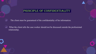 Principle of confidentiality
 The client must be guaranteed of the confidentiality of his information.
 What the client tells the case worker should not be discussed outside the professional
relationship.
15
 