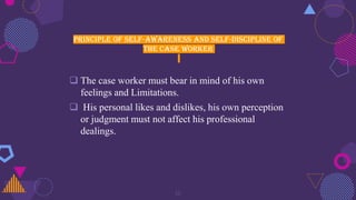 Principle of self-awareness and self-discipline of
the case worker
 The case worker must bear in mind of his own
feelings and Limitations.
 His personal likes and dislikes, his own perception
or judgment must not affect his professional
dealings.
16
 