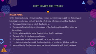 let’s review the stages
Intake phase
In this stage, relationship between social case worker and client is developed. So, during rapport
building process the case worker tries to have following information regarding the client.
 The stage of the problem at which the client is in.
 The nature of relation to the problem, cause of the client’s problem and how client see
the problem.
 His/her adjustment to the social function in job, family, society etc.
 The state of his physical and mental health.
 His appearance including dress, hairstyle etc. in his first meeting.
 Level of motivation, how quick the client has desire or need to get rid of the problems.
 Nature of family, family status, norms and values, relationship with family members.
19
 