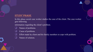 Study phase
In this phase social case worker studies the case of the client. The case worker
gets following
information regarding the client’s problem.
 Nature of problems.
 Cause of problems.
 Effort made by client and his family members to cope with problem.
 Nature of solution.
20
 