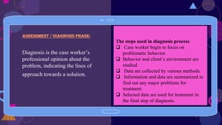 Assessment / diagnosis phase:
Diagnosis is the case worker’s
professional opinion about the
problem, indicating the lines of
approach towards a solution.
21
The steps used in diagnosis process
 Case worker begin to focus on
problematic behavior.
 Behavior and client’s environment are
studied.
 Data are collected by various methods.
 Information and data are summarized to
find out any major problems for
treatment.
 Selected data are used for treatment in
the final step of diagnosis.
 