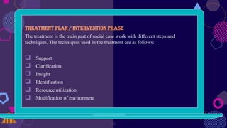 Treatment plan / Intervention phase
The treatment is the main part of social case work with different steps and
techniques. The techniques used in the treatment are as follows:
 Support
 Clarification
 Insight
 Identification
 Resource utilization
 Modification of environment
22
 