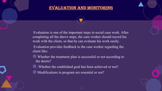 Evaluation and monitoring
Evaluation is one of the important steps in social case work. After
completing all the above steps, the case worker should record his
work with the client, so that he can evaluate his work easily.
Evaluation provides feedback to the case worker regarding the
client like:
◍ Whether the treatment plan is successful or not according to
the desire?
◍. Whether the established goal has been achieved or not?
◍ Modifications in program are essential or not?
23
 