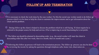 Follow up and termination
◍It is necessary to check the work done by the case worker. For this the social case worker needs to do follow up
process which is to be done to help the client to maintain the improvements and to get information about the
client and his problem.
◍ During follow up the client is helped to discuss the problem which he is still facing. If client require he is
referred to the proper source for help and service. If he is improving in social functioning he is not prefer.
◍ The follow up should be planned in descending order. (e.g., the social worker will meet the client in
descending order like after two week, then in a month, then six month and a year.)
◍Following this follow up process will lead to the termination process. The follow up process can also be done
by reviewing the record, by asking the questions through telephone calls, home visit, observation etc.
24
 