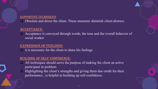 31
SUPPORTIVE TECHNIQUES
 Obsolete and direct the client. These measures diminish client-distress.
ACCEPTANCE:
 Acceptance is conveyed through words, the tone and the overall behavior of
social worker
EXPRESSION OF FEELINGS:
 it is necessary for the client to share his feelings
BUILDING OF SELF CONFIDENCE:
 All techniques should serve the purpose of making the client an active
participant in problem.
 Highlighting the client’s strengths and giving them due credit for their
performance , is helpful in building up self-confidence.
 