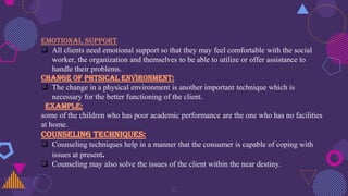 32
EMOTIONAL SUPPORT
 All clients need emotional support so that they may feel comfortable with the social
worker, the organization and themselves to be able to utilize or offer assistance to
handle their problems.
CHANGE OF PHTSICAL ENVIRONMENT:
 The change in a physical environment is another important technique which is
necessary for the better functioning of the client.
Example;
some of the children who has poor academic performance are the one who has no facilities
at home.
COUNSELING TECHNIQUES:
 Counseling techniques help in a manner that the consumer is capable of coping with
issues at present.
 Counseling may also solve the issues of the client within the near destiny.
 