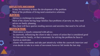 33
REFLECTIVE DISCUSSION
 It may be necessary to trace the development of the problem
 Most of the problems of living need constructive solutions.
ADVICE:
 Advice is a technique in counseling.
 Most of the clients having large families face problems of poverty so, they need
advice on family planning.
 The client will have queries needing answers and anxieties that need to be solved.
MOTIVATION:
 Motivation is closely connected with advice.
 In casework, influencing the client to take a course of action that is considered good
for him and his family, or that is necessary for solving the problem he faces is
known as motivator.
 clients who concentrate and take part attentively within the casework interview and
even decide to take in a route of movement however fail inside the last step.
 