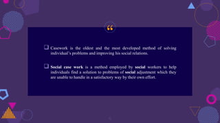 “
 Casework is the oldest and the most developed method of solving
individual’s problems and improving his social relations.
 Social case work is a method employed by social workers to help
individuals find a solution to problems of social adjustment which they
are unable to handle in a satisfactory way by their own effort.
5
 