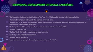 Historical development of social casework:
 The Association for Improving the Condition of the Poor (A.I.C.P.) formed in America in 1843 approached the
Problem of poverty more individually than had been previously it was.
 The aims of A.I.C.P. were to visit the poor at homes, to give counsel, to assist them practically in obtaining employment, to
instill in them self-respect and self-reliance.
 The first professional School of Social Work was the New York School established in 1898.
 Impact of First World War.
 The First World War made a wide impact on social casework.
 Psychiatry in this period became important.
 Impact of Second World War.
 Social casework was greatly influenced by the events of Second World War.
6
 