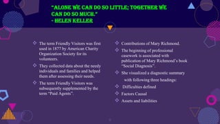  The term Friendly Visitors was first
used in 1877 by American Charity
Organization Society for its
volunteers.
 They collected data about the needy
individuals and families and helped
them after assessing their needs.
 The term Friendly Visitors was
subsequently supplemented by the
term “Paid Agents”.
“Alone we can do so little; together we
can do so much.”
- Helen Keller
 Contributions of Mary Richmond.
 The beginning of professional
casework is associated with
publication of Mary Richmond’s book
“Social Diagnosis”.
 She visualized a diagnostic summary
with following three headings:
 Difficulties defined
 Factors Causal
 Assets and liabilities
8
 