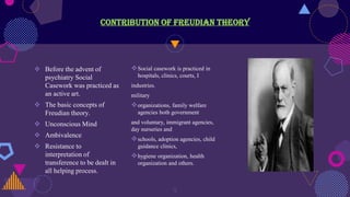 Contribution of Freudian Theory
 Before the advent of
psychiatry Social
Casework was practiced as
an active art.
 The basic concepts of
Freudian theory.
 Unconscious Mind
 Ambivalence
 Resistance to
interpretation of
transference to be dealt in
all helping process.
Social casework is practiced in
hospitals, clinics, courts, I
industries.
military
organizations, family welfare
agencies both government
and voluntary, immigrant agencies,
day nurseries and
schools, adoption agencies, child
guidance clinics,
hygiene organization, health
organization and others.
9
 