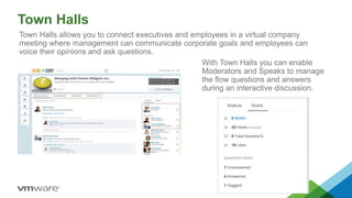 Town Halls
Town Halls allows you to connect executives and employees in a virtual company
meeting where management can communicate corporate goals and employees can
voice their opinions and ask questions.
With Town Halls you can enable
Moderators and Speaks to manage
the flow questions and answers
during an interactive discussion.
 