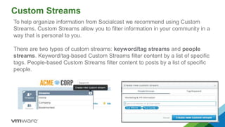 Custom Streams
5
To help organize information from Socialcast we recommend using Custom
Streams. Custom Streams allow you to filter information in your community in a
way that is personal to you.
There are two types of custom streams: keyword/tag streams and people
streams. Keyword/tag-based Custom Streams filter content by a list of specific
tags. People-based Custom Streams filter content to posts by a list of specific
people.
 