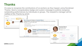 Thanks
It’s easy to recognize the contributions of co-workers as they happen using Socialcast
Thanks. Send a congratulatory badge and custom message to publicly recognize
outstanding performances by individuals or groups. The recipient’s manager will be
notified of the Thanks by email.
 