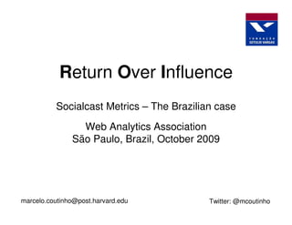 Return Over Influence
          Socialcast Metrics – The Brazilian case
                 Web Analytics Association
               São Paulo, Brazil, October 2009




marcelo.coutinho@post.harvard.edu          Twitter: @mcoutinho
 