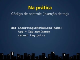 Na práticaCódigo de controle (inserção de tag)definsertTagIfNotExists(name):    tag = Tag.new(name)    return tag.put()