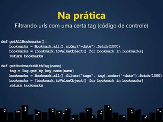 Na práticaFiltrando urls com uma certa tag (código de controle)defgetAllBookmarks():    bookmarks = Bookmark.all().order("-date").fetch(1000)    bookmarks = [bookmark.toValueObject() for bookmark in bookmarks]return bookmarks defgetBookmarksWithTag(name):tag = Tag.get_by_key_name(name)    bookmarks = Bookmark.all().filter("tags", tag).order("-date").fetch(1000)    bookmarks = [bookmark.toValueObject() for bookmark in bookmarks]return bookmarks