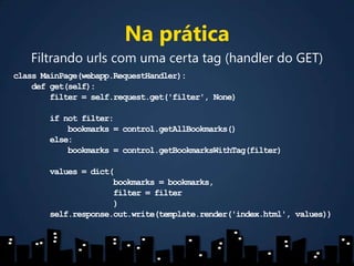 Na práticaFiltrando urls com uma certa tag (handler do GET)classMainPage(webapp.RequestHandler):   defget(self):filter = self.request.get('filter', None)ifnotfilter:            bookmarks = control.getAllBookmarks()else:            bookmarks = control.getBookmarksWithTag(filter)values = dict(                      bookmarks = bookmarks,filter= filter                      )self.response.out.write(template.render('index.html', values))