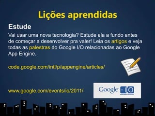 Lições aprendidasEstudeVai usar uma nova tecnologia? Estude ela a fundo antes de começar a desenvolver pra valer! Leia os artigos e veja todas as palestras do Google I/O relacionadas ao Google AppEngine.code.google.com/intl/p/appengine/articles/www.google.com/events/io/2011/