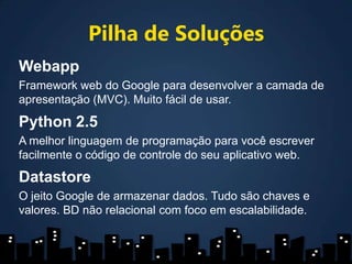 Pilha de SoluçõesWebappFramework web do Google para desenvolver a camada de apresentação (MVC). Muito fácil de usar.Python 2.5A melhor linguagem de programação para você escrever facilmente o código de controle do seu aplicativo web.DatastoreO jeito Google de armazenar dados. Tudo são chaves e valores. BD não relacional com foco em escalabilidade.