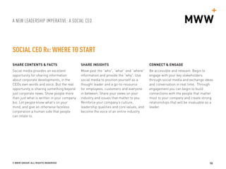A NEW LEADERSHIP IMPERATIVE: A SOCIAL CEO
© MWW GROUP, ALL RIGHTS RESERVED 10
SOCIAL CEO Rx: WHERE TO START
SHARE CONTENTS & FACTS
Social media provides an excellent
opportunity for sharing information
about corporate developments, in the
CEOs own words and voice. But the real
opportunity is sharing something beyond
just corporate news. Show people more
than just what is written in your company
bio. Let people know what’s on your
mind, and give an otherwise faceless
corporation a human side that people
can relate to.
SHARE INSIGHTS
Move past the “who”, “what” and “where”
information and provide the “why”. Use
social media to position yourself as a
thought leader and a go-to-resource
for employees, customers and everyone
in between. Share your views on your
industry and issues that matter to you.
Reinforce your company’s culture,
leadership qualities and core values, and
become the voice of an entire industry.
CONNECT & ENGAGE
Be accessible and relevant. Begin to
engage with your key stakeholders
through social media and exchange ideas
and conversation in real time. Through
engagement you can begin to build
connections with the people that matter
most to your company and create strong
relationships that will be invaluable as a
leader.
 