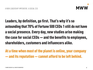 A NEW LEADERSHIP IMPERATIVE: A SOCIAL CEO
© MWW GROUP, ALL RIGHTS RESERVED 2
Leaders, by definition, go first. That’s why it’s so
astoundingthat70%of Fortune 500CEOs 1stilldonothave
a social presence. Every day, new studies arise making
the case for social CEOs — and the benefits to employees,
shareholders, customers and influencers alike.
At a time when most of the planet is online, your company
— and its reputation — cannot afford to be left behind.
 