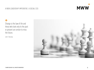 A NEW LEADERSHIP IMPERATIVE: A SOCIAL CEO
© MWW GROUP, ALL RIGHTS RESERVED 3
Change is the law of life and
those who look only to the past
or present are certain to miss
the future.
John F. Kennedy
 