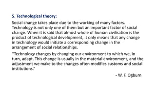 5. Technological theory:
Social change takes place due to the working of many factors.
Technology is not only one of them but an important factor of social
change. When it is said that almost whole of human civilisation is the
product of technological development, it only means that any change
in technology would initiate a corresponding change in the
arrangement of social relationships.
“Technology changes by changing our environment to which we, in
turn, adapt. This change is usually in the material environment, and the
adjustment we make to the changes often modifies customs and social
institutions.”
- W. F. Ogburn
 