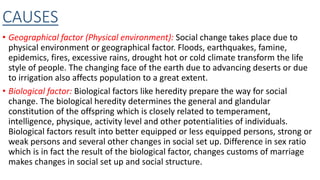 CAUSES
• Geographical factor (Physical environment): Social change takes place due to
physical environment or geographical factor. Floods, earthquakes, famine,
epidemics, fires, excessive rains, drought hot or cold climate transform the life
style of people. The changing face of the earth due to advancing deserts or due
to irrigation also affects population to a great extent.
• Biological factor: Biological factors like heredity prepare the way for social
change. The biological heredity determines the general and glandular
constitution of the offspring which is closely related to temperament,
intelligence, physique, activity level and other potentialities of individuals.
Biological factors result into better equipped or less equipped persons, strong or
weak persons and several other changes in social set up. Difference in sex ratio
which is in fact the result of the biological factor, changes customs of marriage
makes changes in social set up and social structure.
 