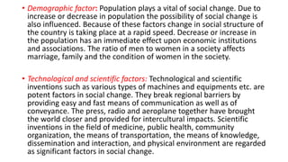 • Demographic factor: Population plays a vital of social change. Due to
increase or decrease in population the possibility of social change is
also influenced. Because of these factors change in social structure of
the country is taking place at a rapid speed. Decrease or increase in
the population has an immediate effect upon economic institutions
and associations. The ratio of men to women in a society affects
marriage, family and the condition of women in the society.
• Technological and scientific factors: Technological and scientific
inventions such as various types of machines and equipments etc. are
potent factors in social change. They break regional barriers by
providing easy and fast means of communication as well as of
conveyance. The press, radio and aeroplane together have brought
the world closer and provided for intercultural impacts. Scientific
inventions in the field of medicine, public health, community
organization, the means of transportation, the means of knowledge,
dissemination and interaction, and physical environment are regarded
as significant factors in social change.
 