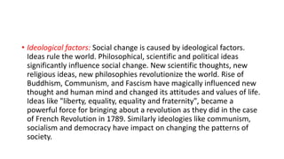 • Ideological factors: Social change is caused by ideological factors.
Ideas rule the world. Philosophical, scientific and political ideas
significantly influence social change. New scientific thoughts, new
religious ideas, new philosophies revolutionize the world. Rise of
Buddhism, Communism, and Fascism have magically influenced new
thought and human mind and changed its attitudes and values of life.
Ideas like "liberty, equality, equality and fraternity", became a
powerful force for bringing about a revolution as they did in the case
of French Revolution in 1789. Similarly ideologies like communism,
socialism and democracy have impact on changing the patterns of
society.
 