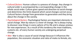 • Cultural factors: Human culture is a process of change. Any change in
cultural order is accompanied by a corresponding change in the
whole social order. Culture gives speed and direction to social change
and determines the limits beyond which social changes cannot occur.
Cultural factors change from generation to generation and they bring
about the change in the society.
• Psychological factors: Psychological factors are important elements in
social change. Man by nature is a lover of change. He is always trying
to discover new things in every sphere of his life and is always anxious
for new experiences. As a result of this tendency the most traditions,
customs etc. of every human society are undergoing perpetual
change.
• War: War is also a cause of social change because it influences the
population, the economic situation and ratio of males to female, etc.
 