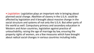 • Legislation: Legislation plays an important role in bringing about
planned social change. Abolition of slavery in the U.S.A. could be
affected by legislation and it brought about massive change in the
social structure and systems of not only the U.S.A. But other parts of
the world as well. Compulsory primary and secondary education in
Western and Asian countries, legislation against practice of
untouchability, raising the age of marriage by law, ensuring the
property rights of women, are a few measures which have brought
about radical social changes in various countries including India.
 