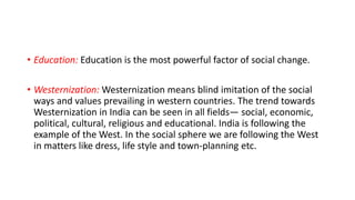 • Education: Education is the most powerful factor of social change.
• Westernization: Westernization means blind imitation of the social
ways and values prevailing in western countries. The trend towards
Westernization in India can be seen in all fields— social, economic,
political, cultural, religious and educational. India is following the
example of the West. In the social sphere we are following the West
in matters like dress, life style and town-planning etc.
 