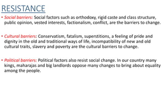 RESISTANCE
• Social barriers: Social factors such as orthodoxy, rigid caste and class structure,
public opinion, vested interests, factionalism, conflict, are the barriers to change.
• Cultural barriers: Conservatism, fatalism, superstitions, a feeling of pride and
dignity in the old and traditional ways of life, incompatibility of new and old
cultural traits, slavery and poverty are the cultural barriers to change.
• Political barriers: Political factors also resist social change. In our country many
kings, maharajas and big landlords oppose many changes to bring about equality
among the people.
 