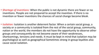 • Shortage of inventions: When the public is not dynamic there are fewer or no
inventions. People are not prepared to accept the invention. If there is no
invention or fewer inventions the chances of social change become bleak.
• Isolation: Isolation is another deterrent factor. When a certain social group, a
society or a community is isolated from the rest of the social group, community,
nation or the world, the members do not have the opportunity to observe other
groups and consequently do not become aware of their weaknesses,
shortcomings, tensions and needs. It must be kept in mind that isolation may be
psychological as well as geographical Sometimes strong in-group loyalties also
cause social isolation.
 