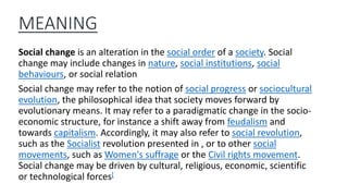 MEANING
Social change is an alteration in the social order of a society. Social
change may include changes in nature, social institutions, social
behaviours, or social relation
Social change may refer to the notion of social progress or sociocultural
evolution, the philosophical idea that society moves forward by
evolutionary means. It may refer to a paradigmatic change in the socio-
economic structure, for instance a shift away from feudalism and
towards capitalism. Accordingly, it may also refer to social revolution,
such as the Socialist revolution presented in , or to other social
movements, such as Women's suffrage or the Civil rights movement.
Social change may be driven by cultural, religious, economic, scientific
or technological forces[
 