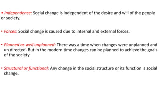 • Independence: Social change is independent of the desire and will of the people
or society.
• Forces: Social change is caused due to internal and external forces.
• Planned as well unplanned: There was a time when changes were unplanned and
un directed. But in the modern time changes can be planned to achieve the goals
of the society.
• Structural or functional: Any change in the social structure or its function is social
change.
 